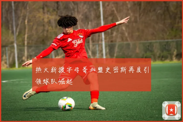 热火新援字母哥加盟史密斯再度引领球队崛起