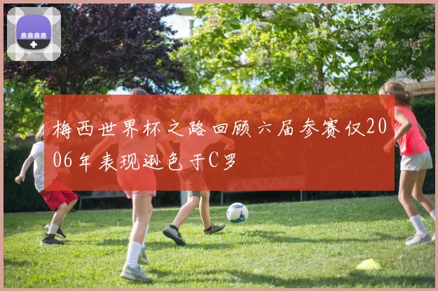 梅西世界杯之路回顾六届参赛仅2006年表现逊色于C罗