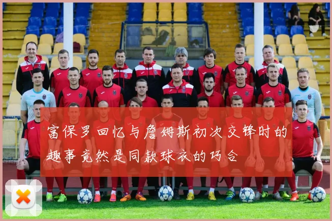 富保罗回忆与詹姆斯初次交锋时的趣事竟然是同款球衣的巧合