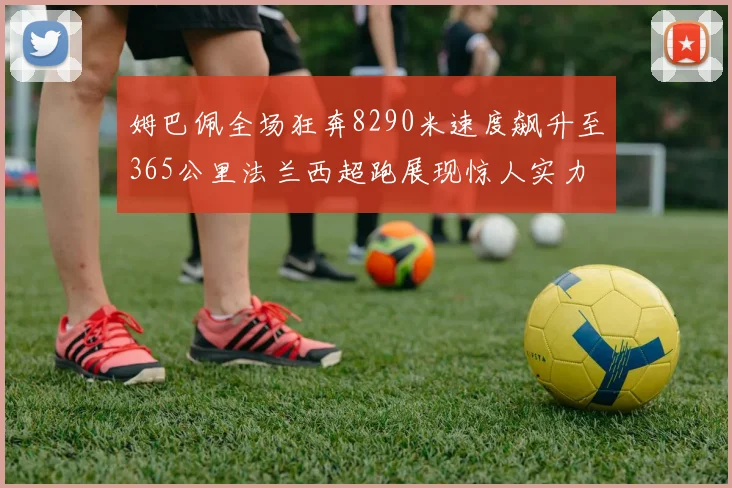 姆巴佩全场狂奔8290米速度飙升至365公里法兰西超跑展现惊人实力