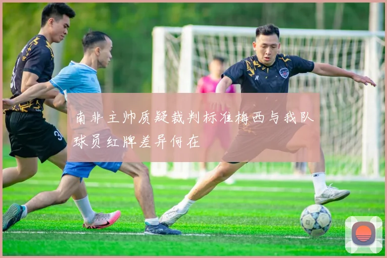 南非主帅质疑裁判标准梅西与我队球员红牌差异何在