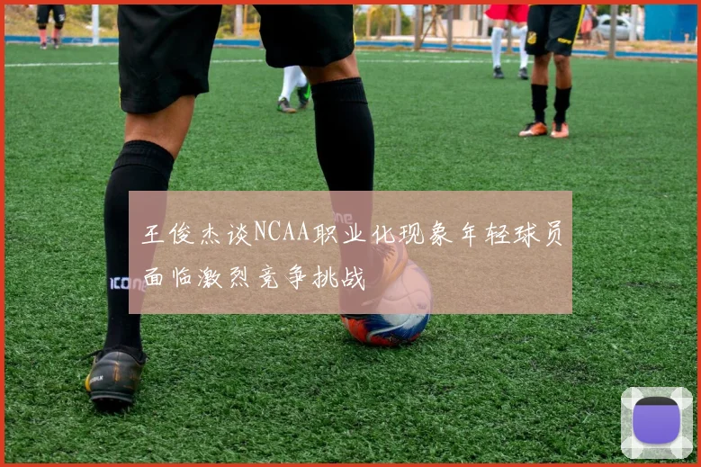 王俊杰谈NCAA职业化现象年轻球员面临激烈竞争挑战