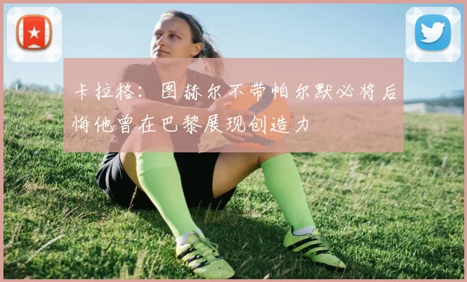 卡拉格：图赫尔不带帕尔默必将后悔他曾在巴黎展现创造力