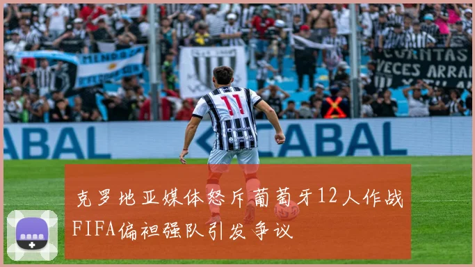 克罗地亚媒体怒斥葡萄牙12人作战FIFA偏袒强队引发争议