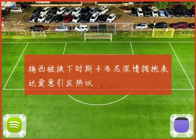 梅西被换下时斯卡洛尼深情拥抱表达爱意引发热议