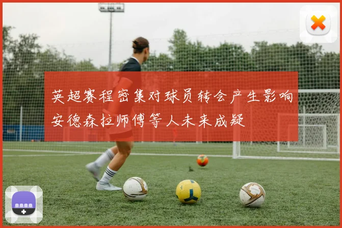 英超赛程密集对球员转会产生影响安德森拉师傅等人未来成疑
