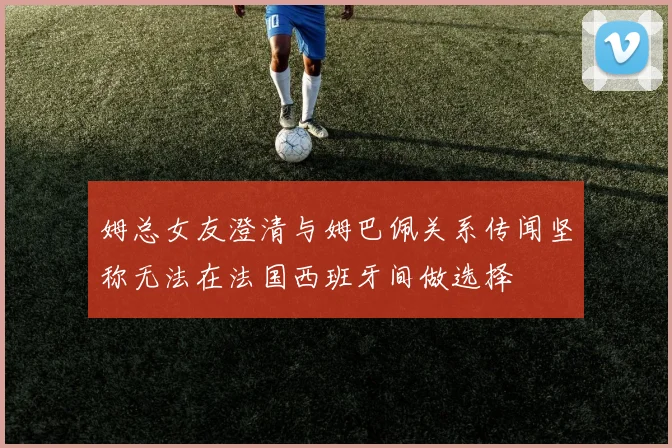姆总女友澄清与姆巴佩关系传闻坚称无法在法国西班牙间做选择