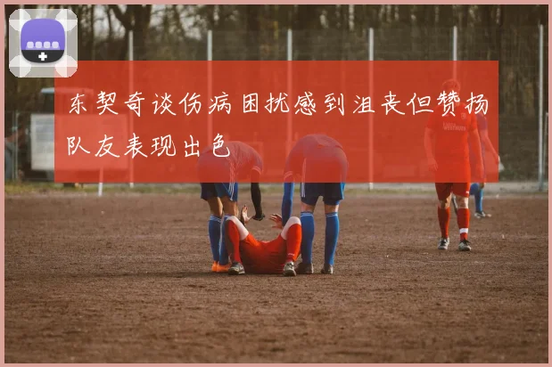 东契奇谈伤病困扰感到沮丧但赞扬队友表现出色