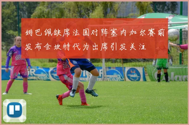 姆巴佩缺席法国对阵塞内加尔赛前发布会坎特代为出席引发关注