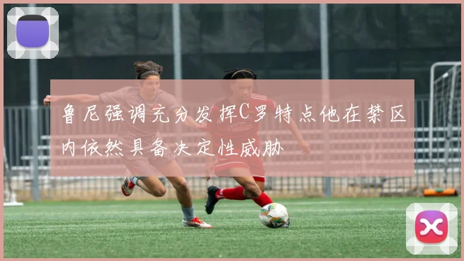 鲁尼强调充分发挥C罗特点他在禁区内依然具备决定性威胁