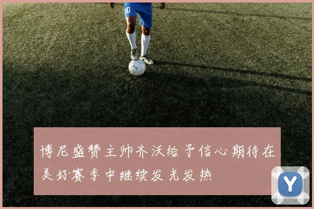 博尼盛赞主帅齐沃给予信心期待在美好赛季中继续发光发热