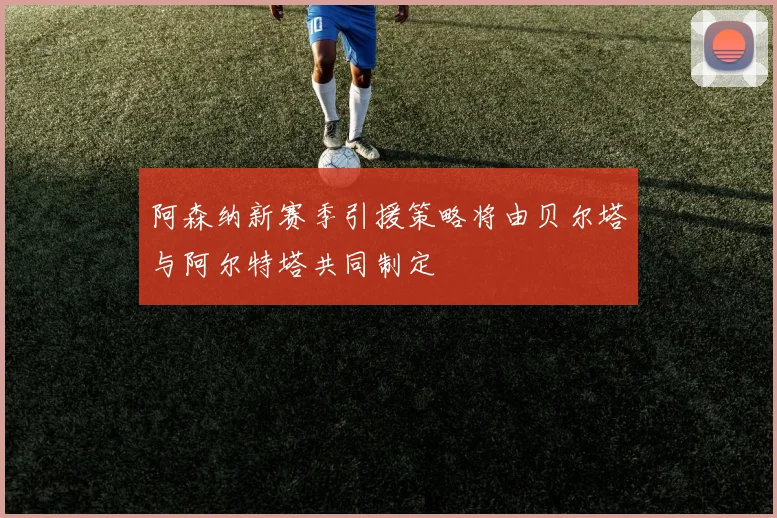 阿森纳新赛季引援策略将由贝尔塔与阿尔特塔共同制定