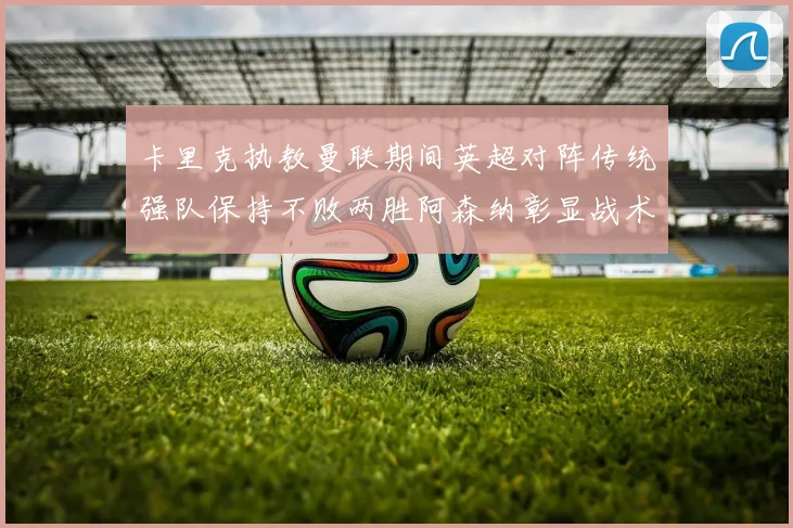 卡里克执教曼联期间英超对阵传统强队保持不败两胜阿森纳彰显战术智慧