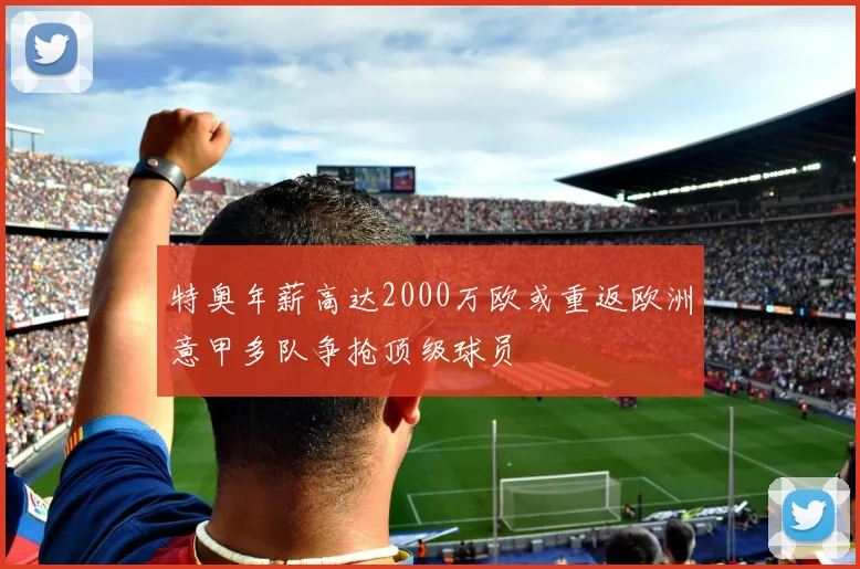 特奥年薪高达2000万欧或重返欧洲意甲多队争抢顶级球员