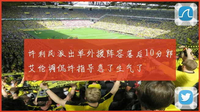 许利民派出单外援阵容落后10分郭艾伦调侃许指导急了生气了