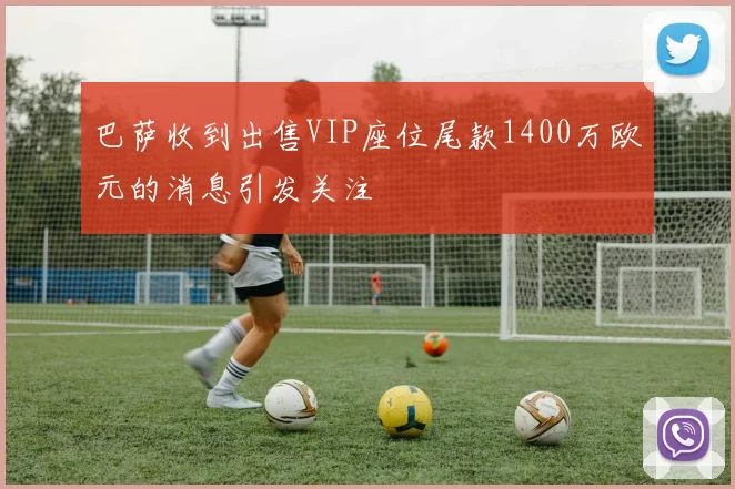 巴萨收到出售VIP座位尾款1400万欧元的消息引发关注
