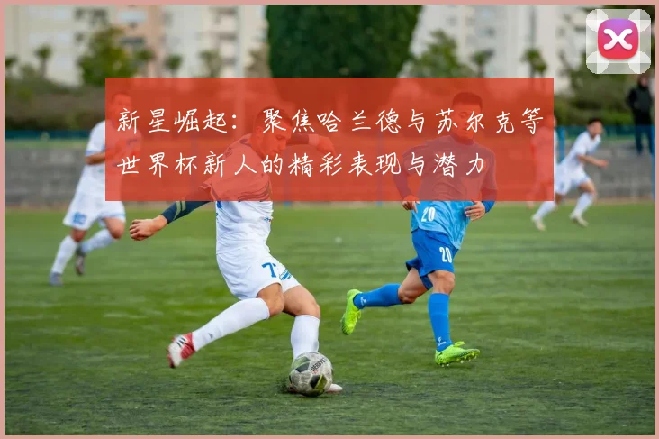新星崛起：聚焦哈兰德与苏尔克等世界杯新人的精彩表现与潜力